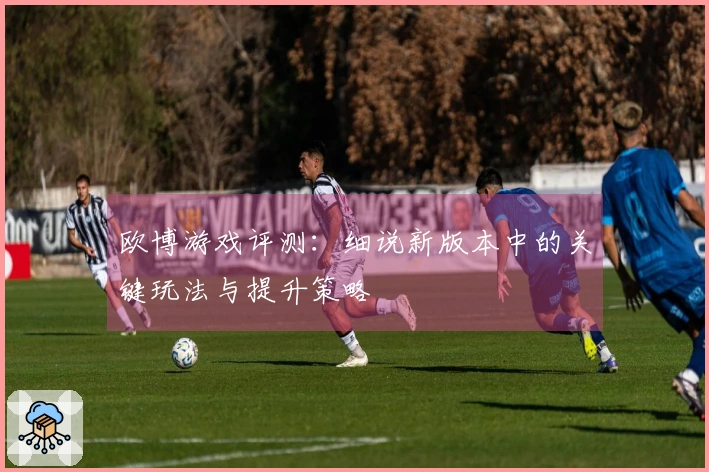 欧博游戏评测：细说新版本中的关键玩法与提升策略