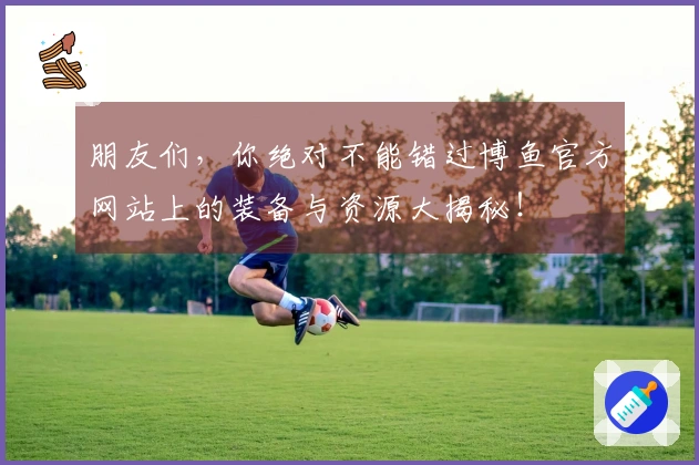 朋友们，你绝对不能错过博鱼官方网站上的装备与资源大揭秘！