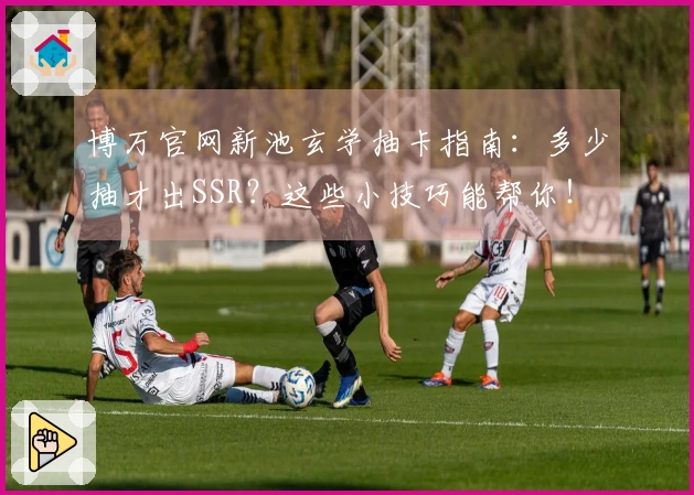 博万官网新池玄学抽卡指南：多少抽才出SSR？这些小技巧能帮你！